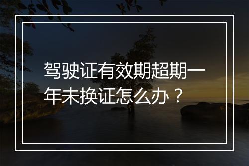 驾驶证有效期超期一年未换证怎么办？