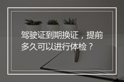 驾驶证到期换证，提前多久可以进行体检？