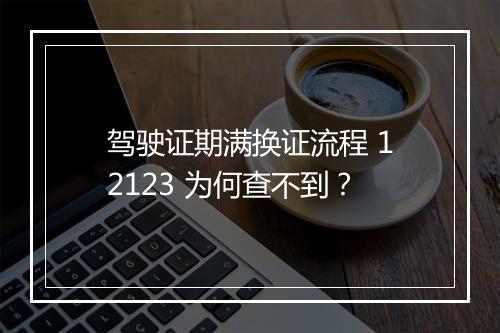 驾驶证期满换证流程 12123 为何查不到？