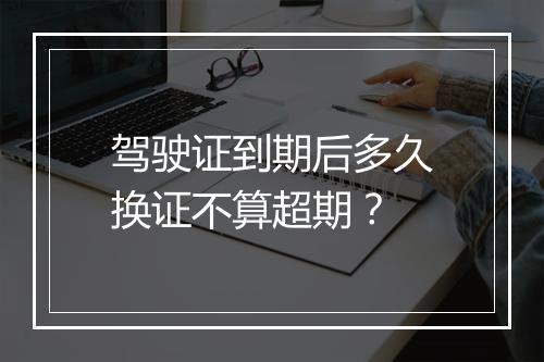 驾驶证到期后多久换证不算超期？
