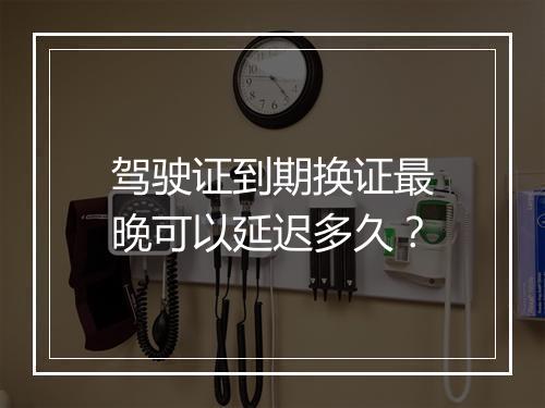 驾驶证到期换证最晚可以延迟多久？