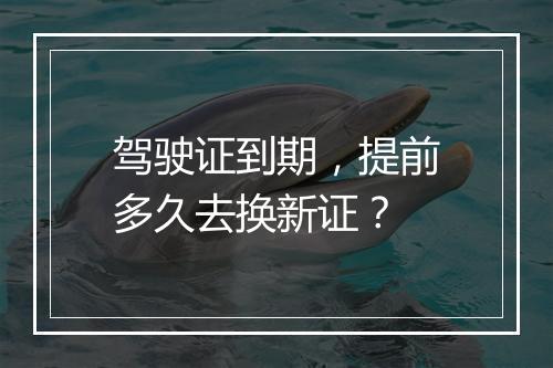 驾驶证到期，提前多久去换新证？