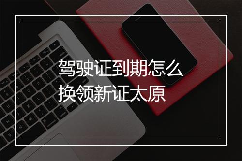 驾驶证到期怎么换领新证太原