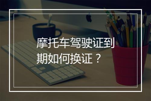 摩托车驾驶证到期如何换证？