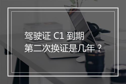 驾驶证 C1 到期第二次换证是几年？