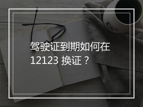 驾驶证到期如何在 12123 换证？