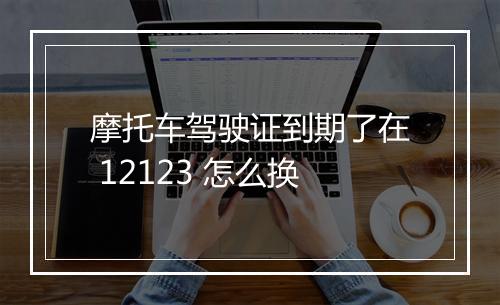 摩托车驾驶证到期了在 12123 怎么换