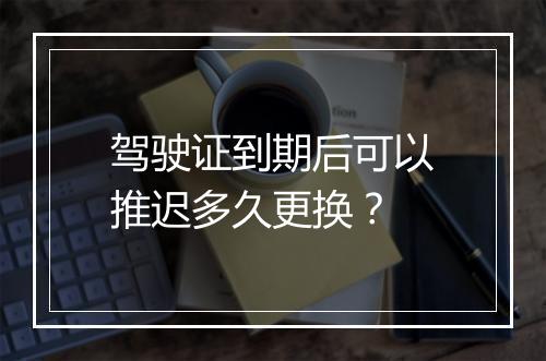 驾驶证到期后可以推迟多久更换？