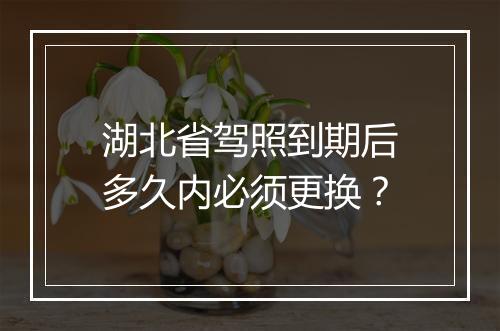 湖北省驾照到期后多久内必须更换？