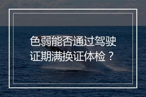 色弱能否通过驾驶证期满换证体检？