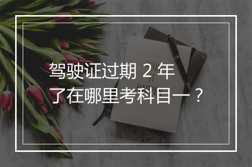 驾驶证过期 2 年了在哪里考科目一？