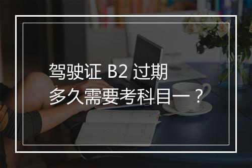 驾驶证 B2 过期多久需要考科目一？