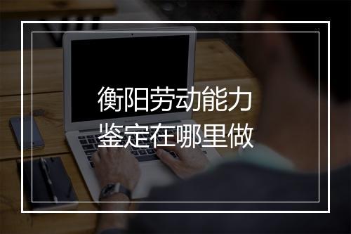 衡阳劳动能力鉴定在哪里做