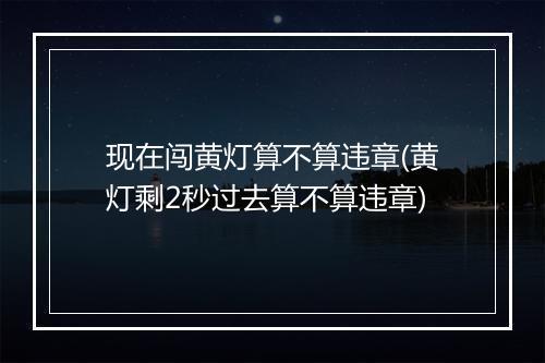 现在闯黄灯算不算违章(黄灯剩2秒过去算不算违章)