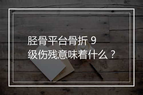 胫骨平台骨折 9 级伤残意味着什么？
