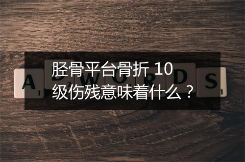 胫骨平台骨折 10 级伤残意味着什么？