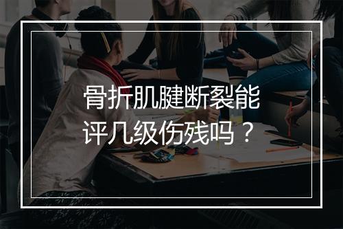 骨折肌腱断裂能评几级伤残吗？