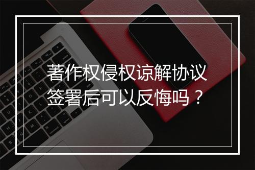 著作权侵权谅解协议签署后可以反悔吗？