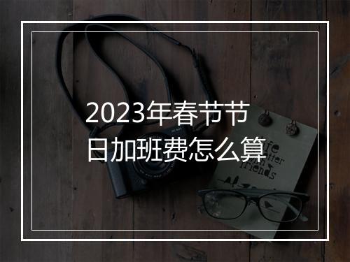 2023年春节节日加班费怎么算