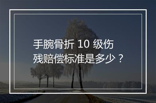 手腕骨折 10 级伤残赔偿标准是多少？
