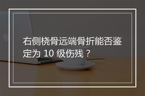 右侧桡骨远端骨折能否鉴定为 10 级伤残？
