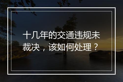 十几年的交通违规未裁决，该如何处理？