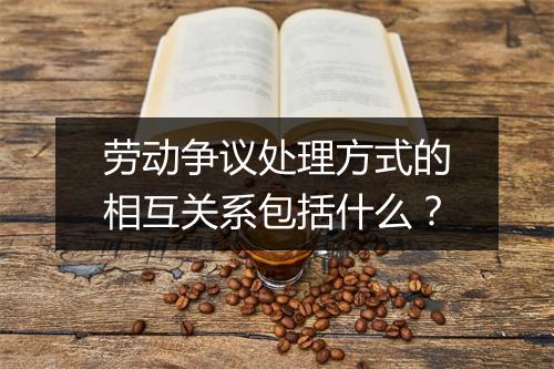 劳动争议处理方式的相互关系包括什么？