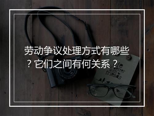 劳动争议处理方式有哪些？它们之间有何关系？