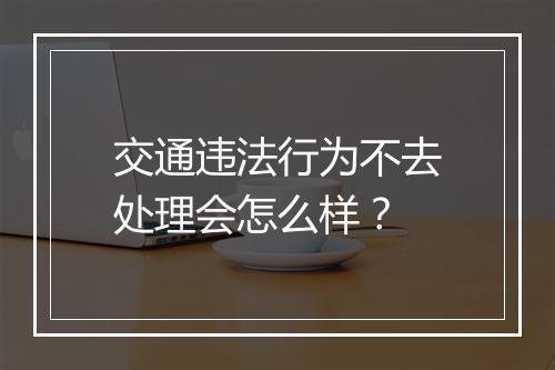 交通违法行为不去处理会怎么样？