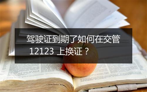 驾驶证到期了如何在交管 12123 上换证？