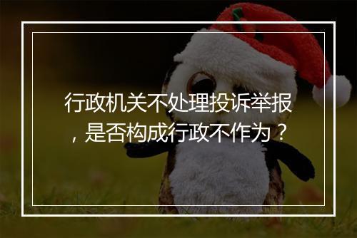 行政机关不处理投诉举报，是否构成行政不作为？