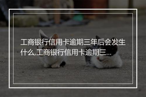 工商银行信用卡逾期三年后会发生什么,工商银行信用卡逾期三年的后果