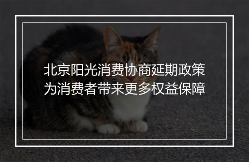 北京阳光消费协商延期政策为消费者带来更多权益保障