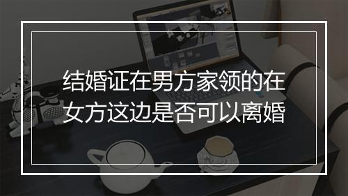 结婚证在男方家领的在女方这边是否可以离婚