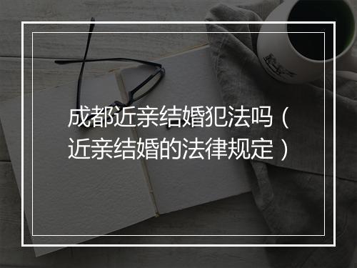 成都近亲结婚犯法吗（近亲结婚的法律规定）