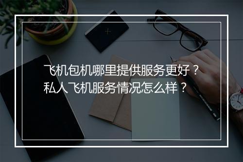 飞机包机哪里提供服务更好？私人飞机服务情况怎么样？