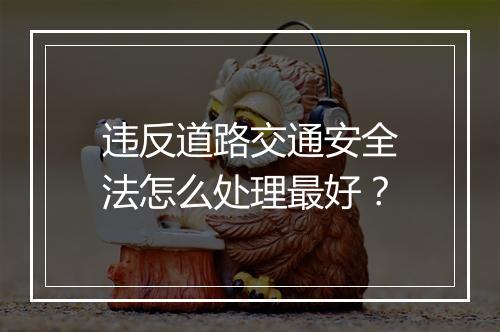违反道路交通安全法怎么处理最好？