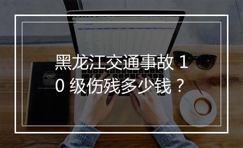黑龙江交通事故 10 级伤残多少钱？