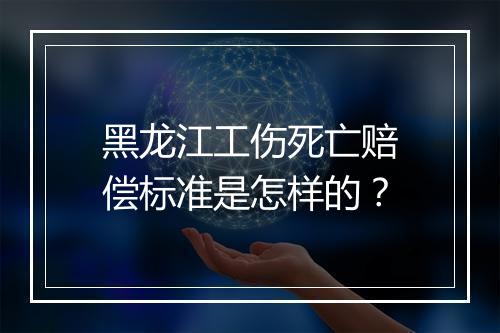 黑龙江工伤死亡赔偿标准是怎样的？