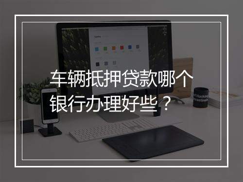 车辆抵押贷款哪个银行办理好些？
