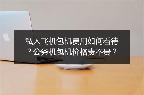 私人飞机包机费用如何看待？公务机包机价格贵不贵？