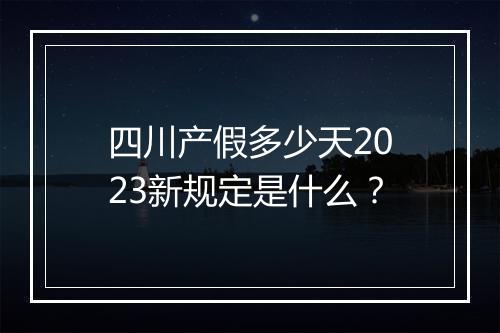 四川产假多少天2023新规定是什么？