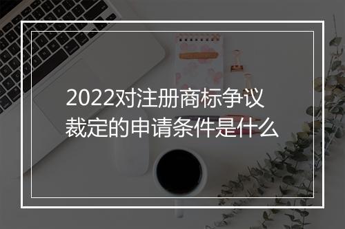 2022对注册商标争议裁定的申请条件是什么