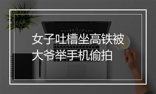 女子吐槽坐高铁被大爷举手机偷拍