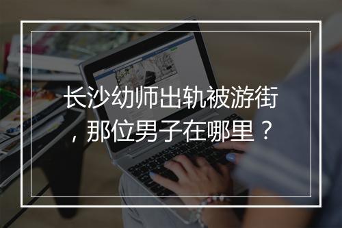 长沙幼师出轨被游街，那位男子在哪里？