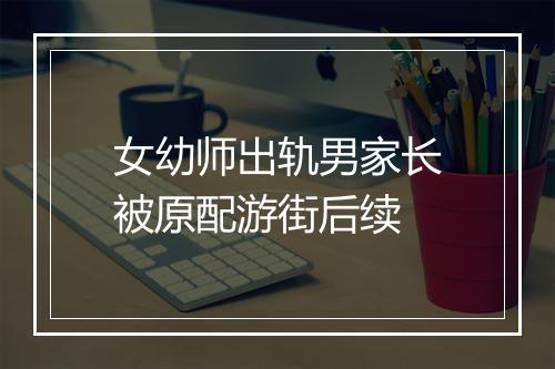 女幼师出轨男家长被原配游街后续