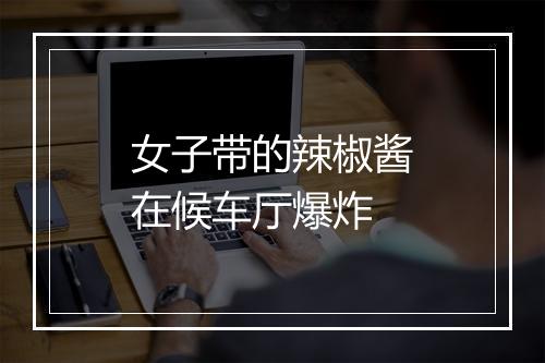 女子带的辣椒酱在候车厅爆炸