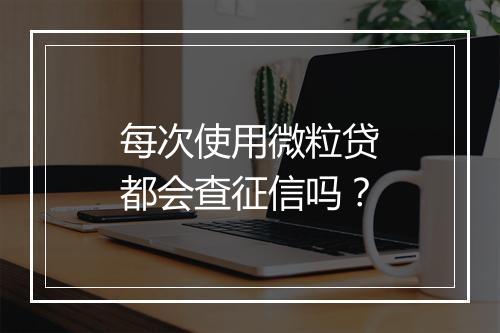 每次使用微粒贷都会查征信吗？