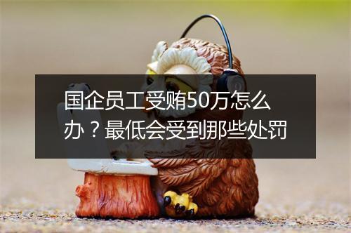 国企员工受贿50万怎么办？最低会受到那些处罚