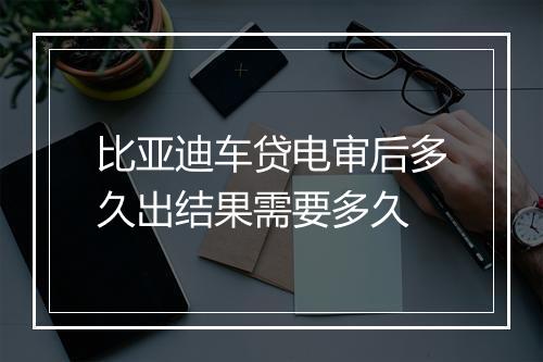 比亚迪车贷电审后多久出结果需要多久